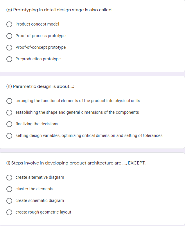 (g) Prototyping in detail design stage is also called...
Product concept model
Proof-of-process prototype
Proof-of-concept prototype
Preproduction prototype
(h) Parametric design is about.:
arranging the functional elements of the product into physical units
establishing the shape and general dimensions of the components
O finalizing the decisions
setting design variables, optimizing critical dimension and setting of tolerances
(i) Steps involve in developing product architecture are ., EXCEPT.
create alternative diagram
cluster the elements
create schematic diagram
create rough geometric layout
