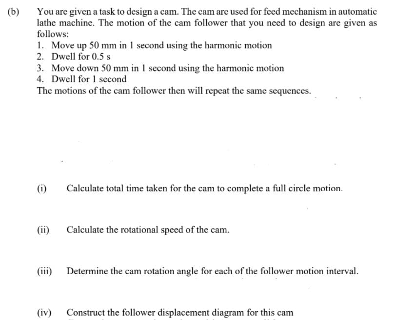 You are given a task to design a cam. The cam are used for feed mechanism in automatic
lathe machine. The motion of the cam follower that you need to design are given as
follows:
(b)
1. Move up 50 mm in 1 second using the harmonic motion
2. Dwell for 0.5 s
3. Move down 50 mm in 1 second using the harmonic motion
4. Dwell for 1 second
The motions of the cam follower then will repeat the same sequences.
(i)
Calculate total time taken for the cam to complete a full circle motion.
(ii)
Calculate the rotational speed of the cam.
(iii) Determine the cam rotation angle for each of the follower motion interval.
(iv)
Construct the follower displacement diagram for this cam
