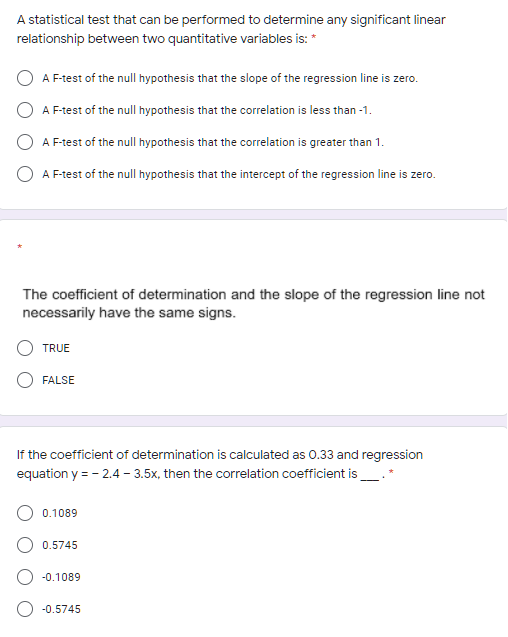 A statistical test that can be performed to determine any significant linear
relationship between two quantitative variables is: *
A F-test of the null hypothesis that the slope of the regression line is zero.
A F-test of the null hypothesis that the correlation is less than -1.
A F-test of the null hypothesis that the correlation is greater than 1.
A F-test of the null hypothesis that the intercept of the regression line is zero.
The coefficient of determination and the slope of the regression line not
necessarily have the same signs.
TRUE
FALSE
If the coefficient of determination is calculated as 0.33 and regression
equation y = - 2.4 – 3.5x, then the correlation coefficient is_.*
0.1089
0.5745
-0.1089
-0.5745
