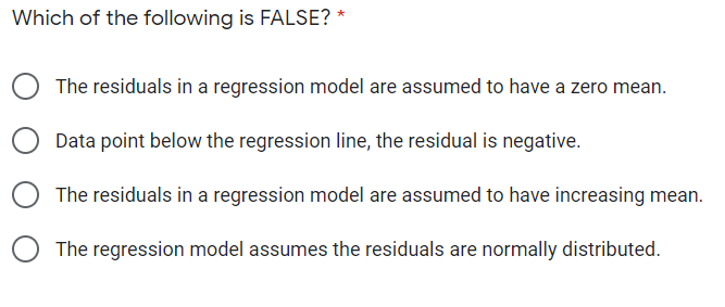 Which of the following is FALSE? *
The residuals in a regression model are assumed to have a zero mean.
Data point below the regression line, the residual is negative.
The residuals in a regression model are assumed to have increasing mean.
The regression model assumes the residuals are normally distributed.
