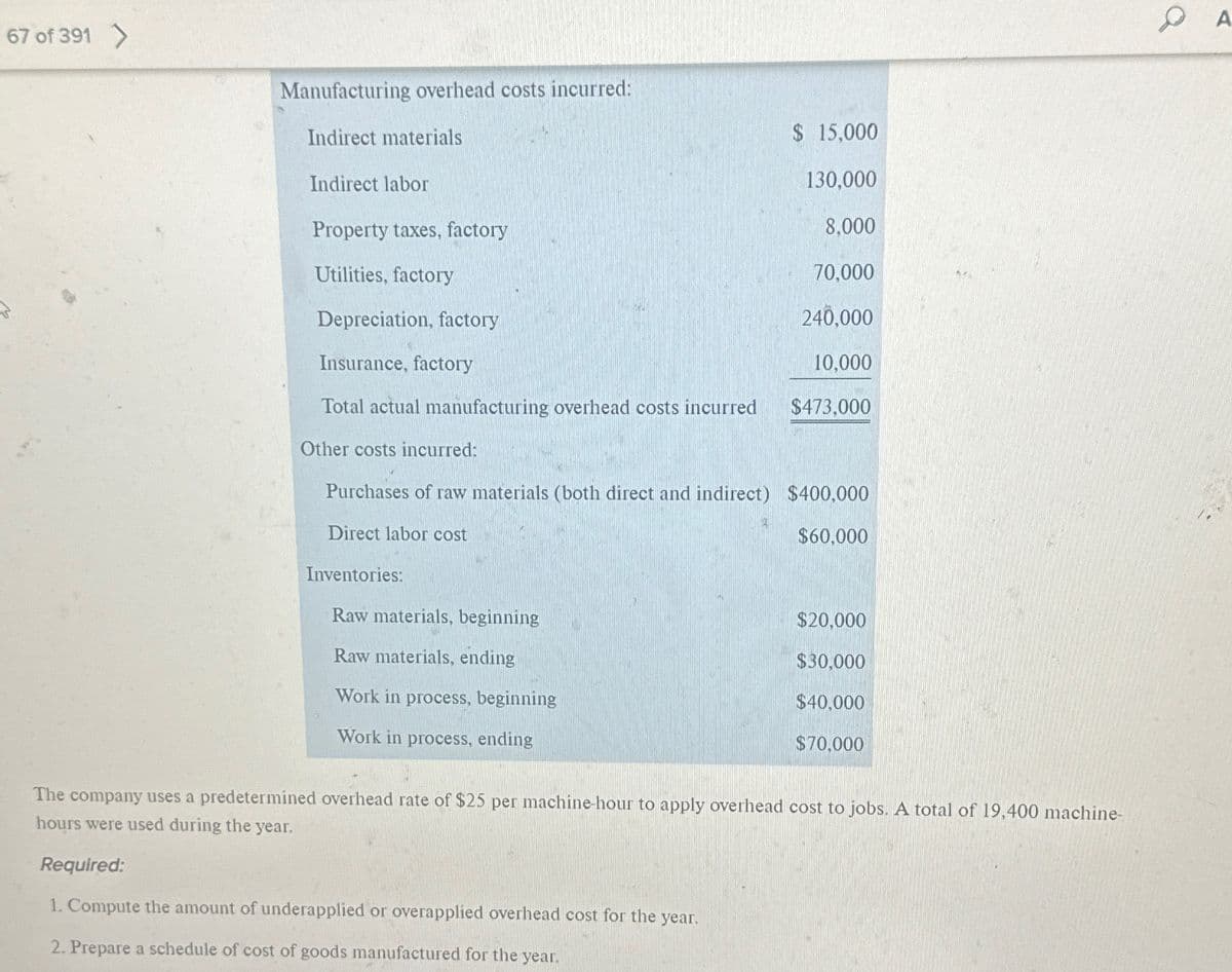 67 of 391 >
Manufacturing overhead costs incurred:
Indirect materials
Indirect labor
Property taxes, factory
Utilities, factory
Depreciation, factory
Insurance, factory
Total actual manufacturing overhead costs incurred
Other costs incurred:
Purchases of raw materials (both direct and indirect) $400,000
Direct labor cost
$60,000
Inventories:
Raw materials, beginning
Raw materials, ending
Work in process, beginning
Work in process, ending
$ 15,000
130,000
8,000
70,000
240,000
10,000
$473,000
3
$20,000
$30,000
$40,000
$70,000
The company uses a predetermined overhead rate of $25 per machine-hour to apply overhead cost to jobs. A total of 19,400 machine-
hours were used during the year.
Required:
1. Compute the amount of underapplied or overapplied overhead cost for the year.
2. Prepare a schedule of cost of goods manufactured for the year.
A