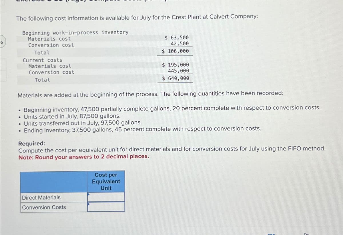 5
The following cost information is available for July for the Crest Plant at Calvert Company:
Beginning work-in-process inventory
Materials cost
Conversion cost
Total
Current costs
Materials cost
Conversion cost
Total
•
Materials are added at the beginning of the process. The following quantities have been recorded:
Beginning inventory, 47,500 partially complete gallons, 20 percent complete with respect to conversion costs.
Units started in July, 87,500 gallons.
Units transferred out in July, 97,500 gallons.
Ending inventory, 37,500 gallons, 45 percent complete with respect to conversion costs.
$ 63,500
42,500
$ 106,000
Direct Materials
Conversion Costs
$ 195,000
445,000
$ 640,000
Required:
Compute the cost per equivalent unit for direct materials and for conversion costs for July using the FIFO method.
Note: Round your answers to 2 decimal places.
Cost per
Equivalent
Unit