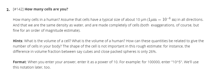 2. [#142] How many cells are you?
How many cells in a human? Assume that cells have a typical size of about 10 µm (1µm = 10-6 m) in all directions.
And that we are the same density as water, and are made completely of cells (both exaggerations, of course, but
fine for an order of magnitude estimate).
Hints: What is the volume of a cell? What is the volume of a human? How can these quantities be related to give the
number of cells in your body? The shape of the cell is not important in this rough estimate: for instance, the
difference in volume fraction between say cubes and close packed spheres is only 26%.
Format: When you enter your answer, enter it as a power of 10. For example: for 100000, enter "10^5". We'll use
this notation later, too.
