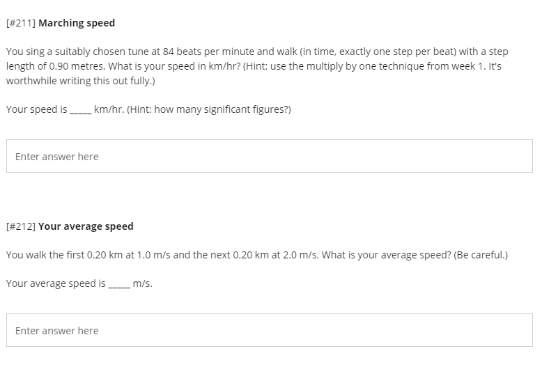 [#211] Marching speed
You sing a suitably chosen tune at 84 beats per minute and walk (in time, exactly one step per beat) with a step
length of 0.90 metres. What is your speed in km/hr? (Hint: use the multiply by one technique from week 1. It's
worthwhile writing this out fully.)
Your speed is km/hr. (Hint: how many significant figures?)
Enter answer here
[#212] Your average speed
You walk the first 0.20 km at 1.0 m/s and the next 0.20 km at 2.0 m/s. What is your average speed? (Be careful.)
Your average speed is
m/s.
Enter answer here
