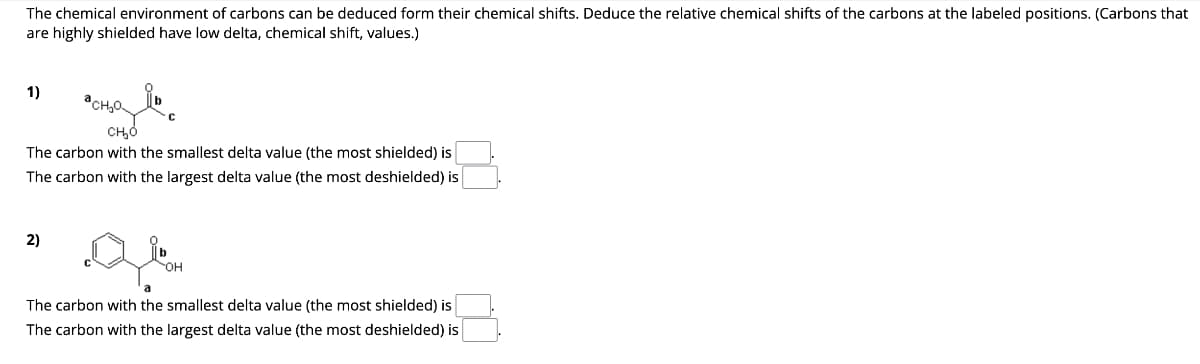 The chemical environment of carbons can be deduced form their chemical shifts. Deduce the relative chemical shifts of the carbons at the labeled positions. (Carbons that
are highly shielded have low delta, chemical shift, values.)
1)
CH₂P
сно
The carbon with the smallest delta value (the most shielded) is
The carbon with the largest delta value (the most deshielded) is
2)
OH
The carbon with the smallest delta value (the most shielded) is
The carbon with the largest delta value (the most deshielded) is