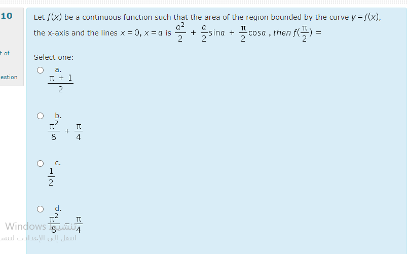 10
Let f(x) be a continuous function such that the area of the region bounded by the curve y =f(x),
a?
a
2 sina + cosa , then f(-
the x-axis and the lines x = 0, x = a is
2
t of
Select one:
а.
estion
TI + 1
b.
4
1
d.
Windows ti
انتقل إلى الإعدادت لتنش
