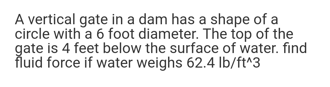 A vertical gate in a dam has a shape of a
circle with a 6 foot diameter. The top of the
gate is 4 feet below the surface of water. find
fluid force if water weighs 62.4 lb/ft^3
