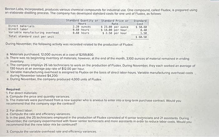 Becton Labs, Incorporated, produces various chemical compounds for industrial use. One compound, called Fludex, is prepared using
an elaborate distilling process. The company has developed standard costs for one unit of Fludex, as follows:
Standard Quantity or Standard Price or
Hours
Rate
2.20 ounces
$ 23.00 per ounce
0.60 hours
$ 14.00 per hour
0.60 hours)
$ 2.50 per hour.
Standard
Cost
$.50.60
Direct materials
Direct labor
Variable manufacturing overhead
Total standard cost per unit
During November, the following activity was recorded related to the production of Fludex:
8.40
1.50
$ 60.50
a. Materials purchased, 12,000 ounces at a cost of $259,800.
b. There was no beginning inventory of materials; however, at the end of the month, 3,100 ounces of material remained in ending
Inventory.
c. The company employs 25 lab technicians to work on the production of Fludex. During November, they each worked an average of
130 hours at an average pay rate of $12.00 per hour.
d. Variable manufacturing overhead is assigned to Fludex on the basis of direct labor-hours. Variable manufacturing overhead costs
during November totaled $4,200.
e. During November, the company produced 4,000 units of Fludex.
Required:
1. For direct materials:
a. Compute the price and quantity variances.
b. The materials were purchased from a new supplier who is anxious to enter into a long-term purchase contract. Would you
recommend that the company sign the contract?
2. For direct labor
a. Compute the rate and efficiency variances.
b. In the past, the 25 technicians employed in the production of Fludex consisted of 4 senior technicians and 21 assistants. During
November, the company experimented with fewer senior technicians and more assistants in order to reduce labor costs. Would you
recommend that the new labor mix be continued?
3. Compute the variable overhead rate and efficiency variances.