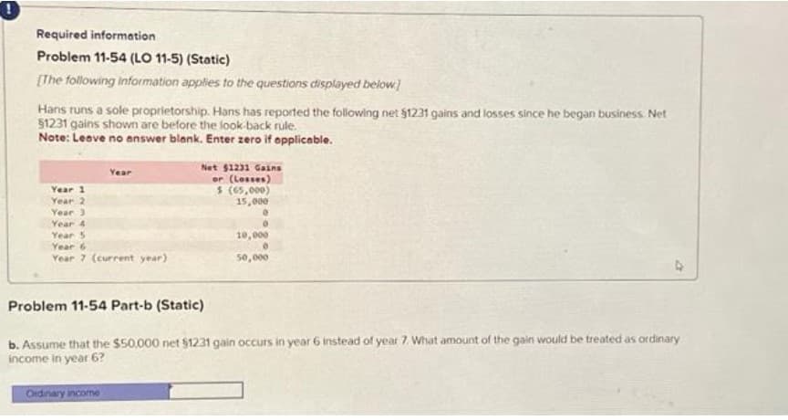 Required information
Problem 11-54 (LO 11-5) (Static)
[The following information applies to the questions displayed below]
Hans runs a sole proprietorship. Hans has reported the following net $1231 gains and losses since he began business. Net
$1231 gains shown are before the look back rule.
Note: Leave no answer blank. Enter zero if applicable.
Year
Year 1
Year 2
Year 3
Year 4
Year 5
Year 6
Year 7 (current year)
Net $1231 Gains
or (Losses)
$ (65,000)
15,000
0
10,000
50,000
Problem 11-54 Part-b (Static)
b. Assume that the $50,000 net $1231 gain occurs in year 6 instead of year 7. What amount of the gain would be treated as ordinary
income in year 6?
Ordinary income