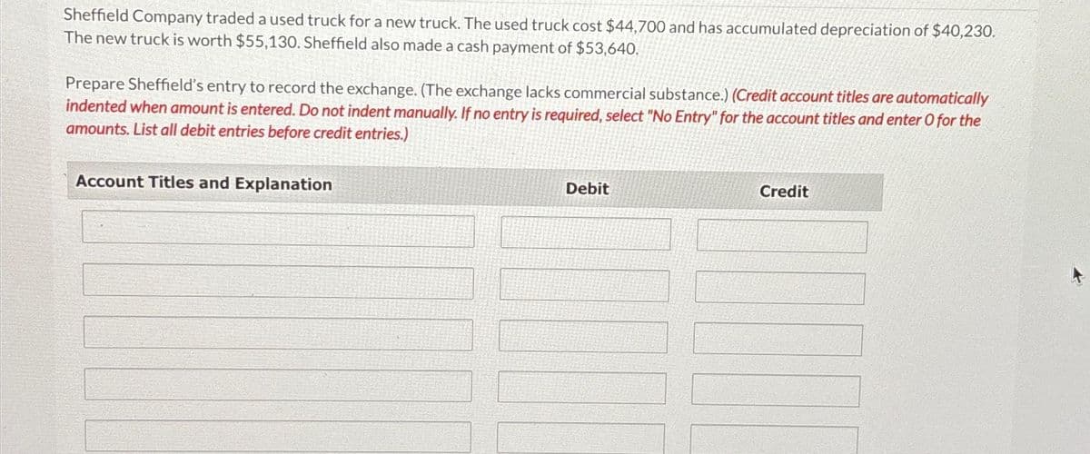 Sheffield Company traded a used truck for a new truck. The used truck cost $44,700 and has accumulated depreciation of $40,230.
The new truck is worth $55,130. Sheffield also made a cash payment of $53,640.
Prepare Sheffield's entry to record the exchange. (The exchange lacks commercial substance.) (Credit account titles are automatically
indented when amount is entered. Do not indent manually. If no entry is required, select "No Entry" for the account titles and enter O for the
amounts. List all debit entries before credit entries.)
Account Titles and Explanation
Debit
Credit