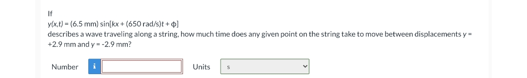 If
y(x,t) = (6.5 mm) sin[kx + (650 rad/s)t + 4]
describes a wave traveling along a string, how much time does any given point on the string take to move between displacements y =
+2.9 mm and y = -2.9 mm?
Number
i
Units
