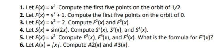 1. Let F(x) = x². Compute the first five points on the orbit of 1/2.
2. Let F(x) = x + 1. Compute the first five points on the orbit of 0.
3. Let F(x) = x -2. Compute F'(x) and F'(x).
4. Let S(x) = sin(2x). Compute S'(x), S'(x), and S'(x).
5. Let F(x) = x. Compute F'(x), F'(x), and F'(x). What is the formula for F(x)?
6. Let A(x) = /x|. Compute A2(x) and A3(x).
