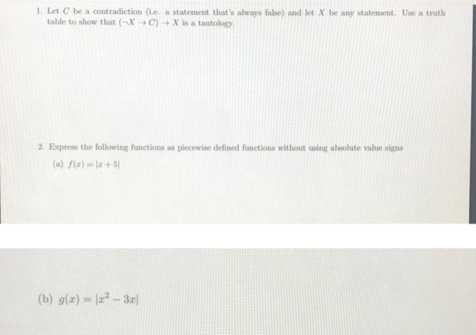 1. Let C be a contradiction (i.e. a statement that's always false) and let X be any statement, Use a truth
table to show that (-X C)→X is a tautology.
2. Express the following functions as piecewise defined functions without using absolute value signs
(a) f(x) = |a+5|
(b) g(x) = -3z|
