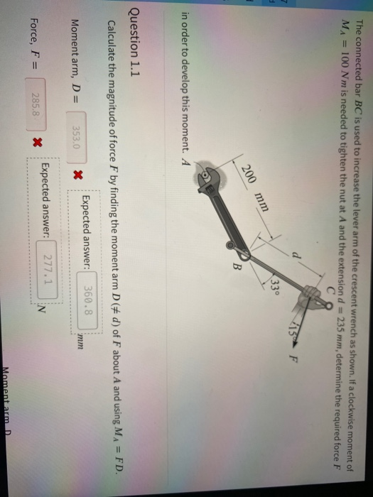 The connected bar BC is used to increase the lever arm of the crescent wrench as shown. If a clockwise moment of
MA = 100 Nm is needed to tighten the nut at A and the extension d = 235 mm, determine the required force F
%3D
C
15 F
33°
200 mm
B.
in order to develop this moment. A
Question 1.1
Calculate the magnitude of force F by finding the moment arm D (# d) of F about A and using MA = FD.
Expected answer:
360.8
Moment arm, D =
353.0
mm
Expected answer:
277.1
Force, F =
285.8
N
%3D
Moment arm D
