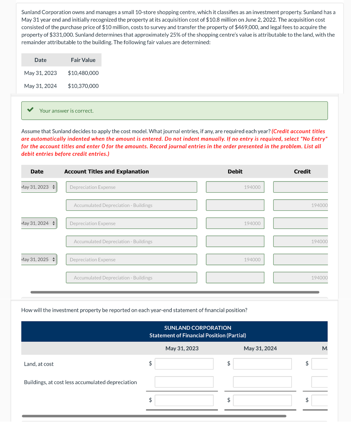 Sunland Corporation owns and manages a small 10-store shopping centre, which it classifies as an investment property. Sunland has a
May 31 year end and initially recognized the property at its acquisition cost of $10.8 million on June 2, 2022. The acquisition cost
consisted of the purchase price of $10 million, costs to survey and transfer the property of $469,000, and legal fees to acquire the
property of $331,000. Sunland determines that approximately 25% of the shopping centre's value is attributable to the land, with the
remainder attributable to the building. The following fair values are determined:
Date
May 31, 2023
May 31, 2024
Your answer is correct.
Date
Assume that Sunland decides to apply the cost model. What journal entries, if any, are required each year? (Credit account titles
are automatically indented when the amount is entered. Do not indent manually. If no entry is required, select "No Entry"
for the account titles and enter O for the amounts. Record journal entries in the order presented in the problem. List all
debit entries before credit entries.)
May 31, 2023
May 31, 2024 +
Fair Value
May 31, 2025 +
$10,480,000
$10,370,000
Land, at cost
Account Titles and Explanation
Depreciation Expense
Accumulated Depreciation - Buildings
Depreciation Expense
Accumulated Depreciation - Buildings
Depreciation Expense
Accumulated Depreciation - Buildings
Buildings, at cost less accumulated depreciation
Debit
How will the investment property be reported on each year-end statement of financial position?
$
$
194000
SUNLAND CORPORATION
Statement of Financial Position (Partial)
May 31, 2023
$
194000
$
194000
May 31, 2024
Credit
$
$
194000
194000
194000
M