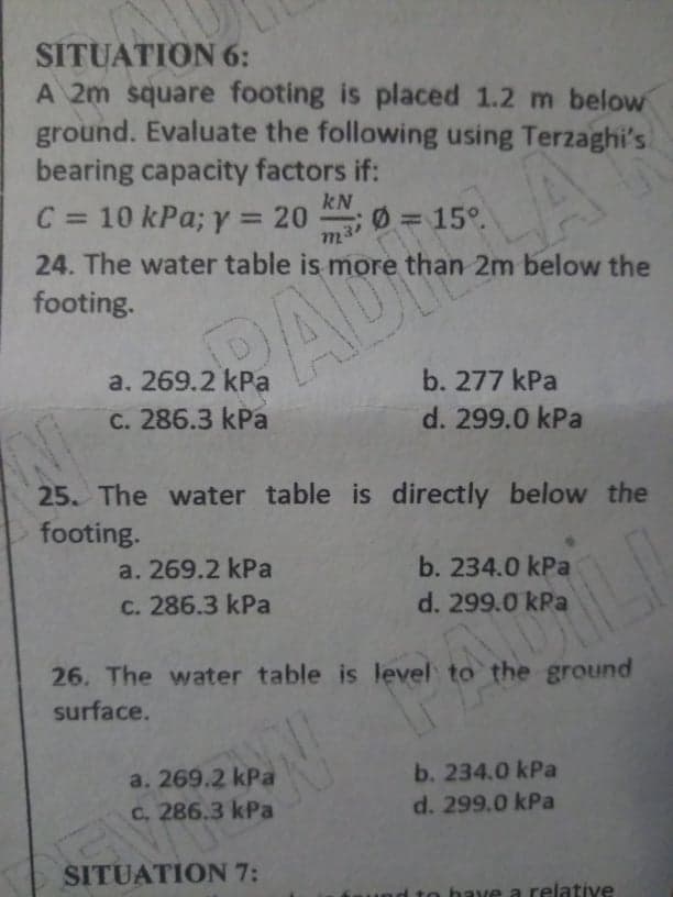 SÍTUATION 6:
A 2m square footing is placed 1.2 m below
ground. Evaluate the following using Terzaghi's
bearing capacity factors if:
kN
C = 10 kPa; y = 20
%3D
m3 0 = 15o
24. The water table is more than 2m below the
footing.
a. 269.2 kPa
C. 286.3 kPa
b. 277 kPa
d. 299.0 kPa
25. The water table is directly below the
footing.
a. 269.2 kPa
b. 234.0 kPa
C. 286.3 kPa
d. 299.0 kPa
26. The water table is level to the ground
surface.
b. 234.0 kPa
a. 269.2 kPa
C. 286.3 kPa
d. 299.0 kPa
SITUATION 7:
d to have a relative
