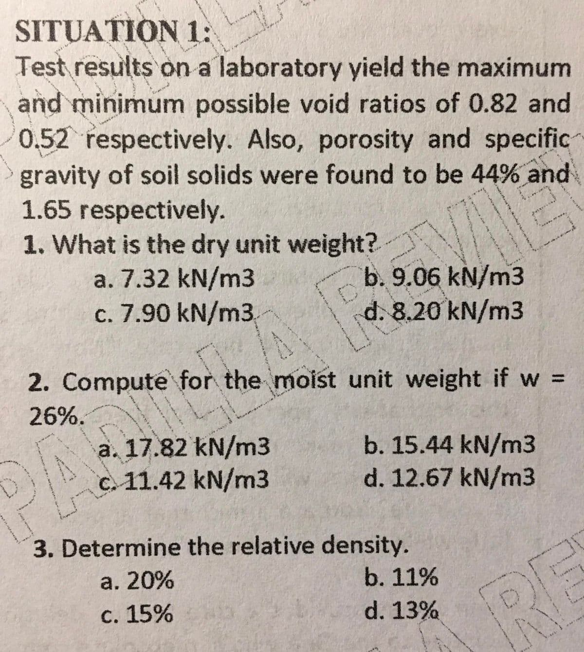 SITUATION 1:
Test results on a laboratory yield the maximum
and minimum possible void ratios of 0.82 and
0.52 respectively. Also, porosity and specific
gravity of soil solids were found to be 44% and
1.65 respectively.
1. What is the dry unit weight?
a. 7.32 kN/m3
c. 7.90 kN/m3
b. 9.06 kN/m3
d. 8.20 kN/m3
2. Compute for the moist unit weight if w =
26%.
a. 17.82 kN/m3
c. 11.42 kN/m3
b. 15.44 kN/m3
d. 12.67 kN/m3
3. Determine the relative density.
а. 20%
b. 11%
RE
с. 15%
d. 13%
