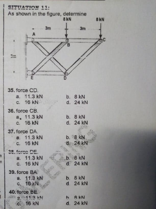 SITUATION 11:
As shown in the figure, determine
8 kN
8 kN
3m
3m
VII
35. force CD.
a. 11.3 kN
C. 16 kN
b. 8 kN
d. 24 kN
36. force CB.
a, 11.3 kN
C. 16 kN
b. 8 kN
d. 24 kN
37. force DA.
a. 11.3 kN
C. 16 kN
b. 8 kN
d. 24 kN
22. force DE.
a. 11.3 kN
c. 16 kN
b. 8 kN
d. 24 kN
39. force BA
a. 11.3 kN
C. 16 kN
ER
b. 8 kN
d. 24 kN
40. force BE.
113 kN
h R kN
d. 24 kN
16 kN
