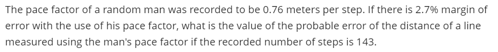 The pace factor of a random man was recorded to be 0.76 meters per step. If there is 2.7% margin of
error with the use of his pace factor, what is the value of the probable error of the distance of a line
measured using the man's pace factor if the recorded number of steps is 143.
