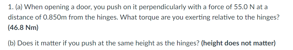 1. (a) When opening a door, you push on it perpendicularly with a force of 55.0N at a
distance of 0.850m from the hinges. What torque are you exerting relative to the hinges?
(46.8 Nm)
(b) Does it matter if you push at the same height as the hinges? (height does not matter)
