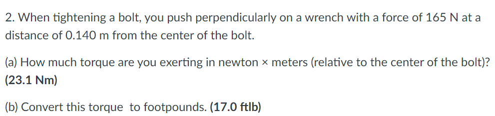 2. When tightening a bolt, you push perpendicularly on a wrench with a force of 165 N at a
distance of 0.140 m from the center of the bolt.
(a) How much torque are you exerting in newton x meters (relative to the center of the bolt)?
(23.1 Nm)
(b) Convert this torque to footpounds. (17.0 ftlb)
