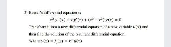 2- Bessel's differential cquation is
x? y"(x) + x y'(x) + (x2- c") y(x) = 0
Transform it into a new differential equation of a new variable u(x) and
then find the solution of the resultant differential equation.
Where y(x) = J.(x) = x° u(x)
