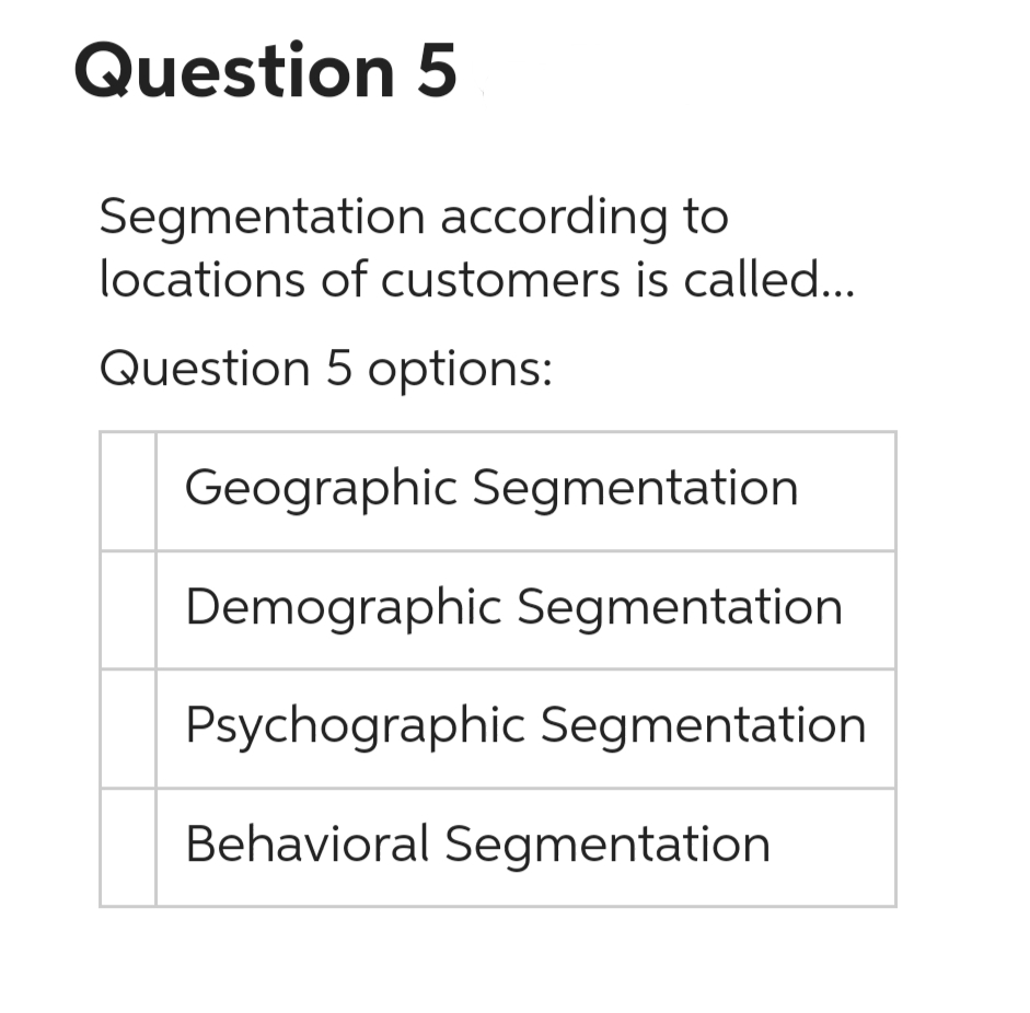 Question 5
Segmentation according to
locations of customers is called...
Question 5 options:
Geographic Segmentation
Demographic Segmentation
Psychographic Segmentation
Behavioral Segmentation