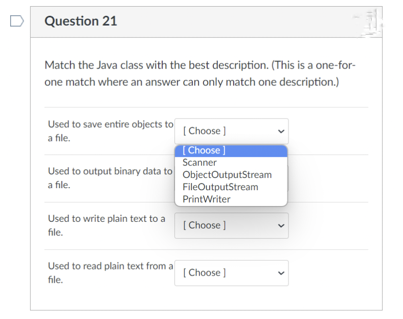 Question 21
Match the Java class with the best description. (This is a one-for-
one match where an answer can only match one description.)
Used to save entire objects to
a file.
Used to output binary data to ObjectOutputStream
a file.
FileOutputStream
Print Writer
Used to write plain text to a
file.
[Choose ]
[Choose ]
Scanner
Used to read plain text from a
file.
[Choose ]
[Choose ]