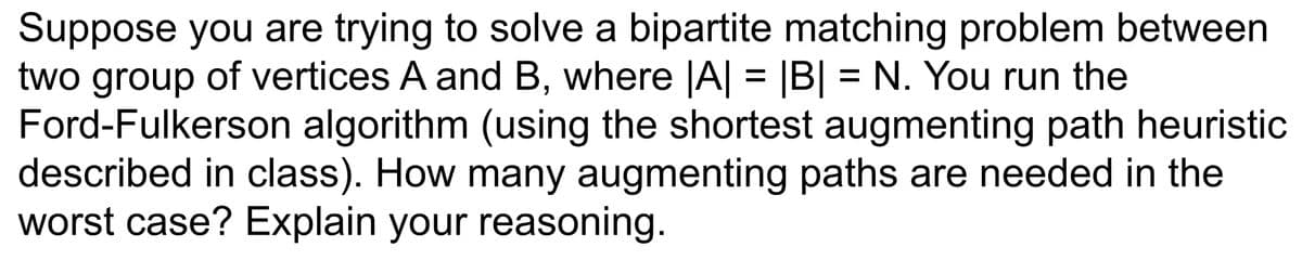 Suppose you are trying to solve a bipartite matching problem between
two group of vertices A and B, where |A| = |B| = N. You run the
Ford-Fulkerson algorithm (using the shortest augmenting path heuristic
described in class). How many augmenting paths are needed in the
worst case? Explain your reasoning.