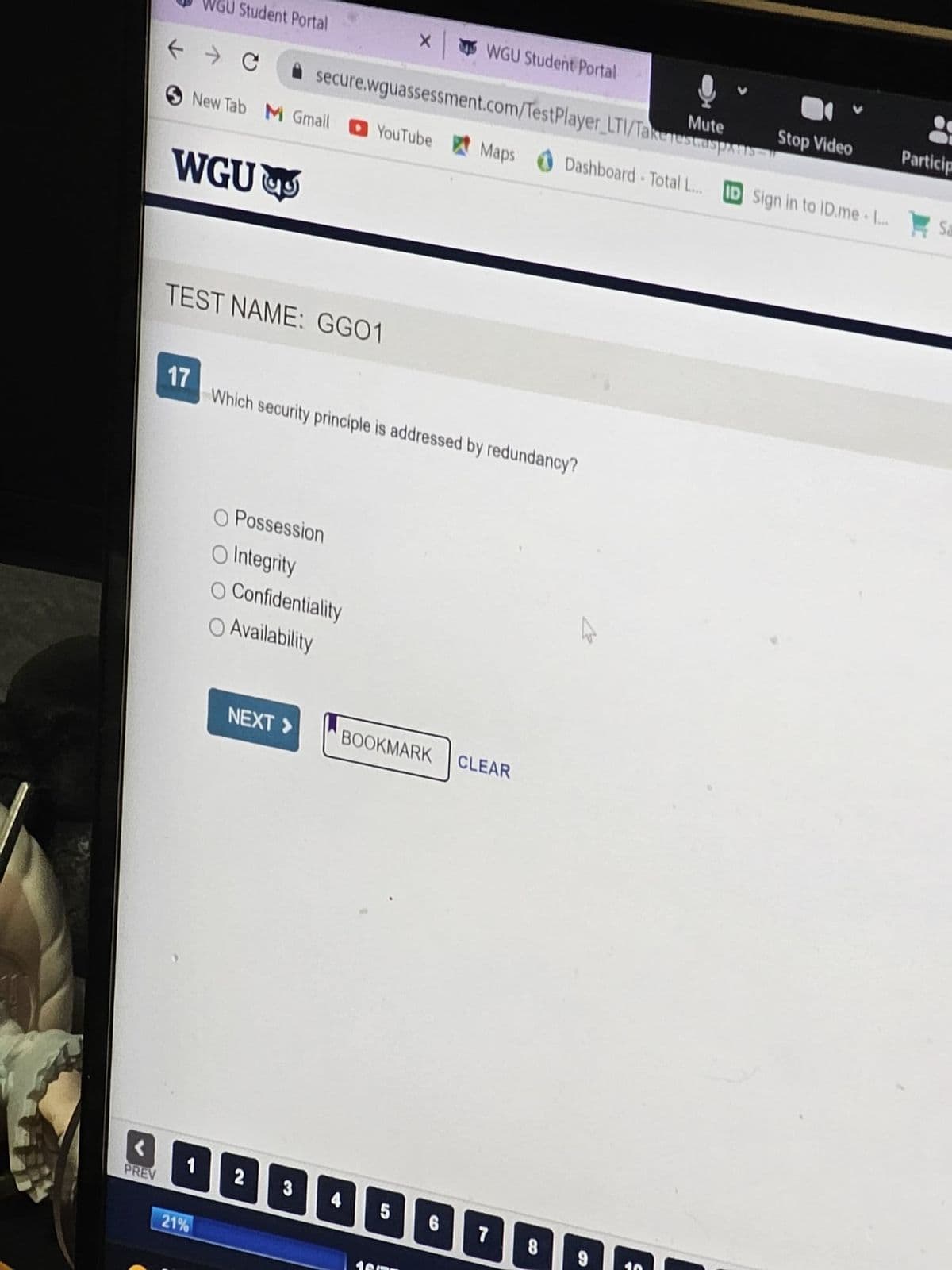 PREV
← → C
Student Portal
WGU
New Tab M Gmail
17
1
21%
TEST NAME: GG01
Possession
secure.wguassessment.com/TestPlayer_LTI/Takerest.aspars
O Integrity
O Confidentiality
Availability
NEXT >>
2
Which security principle is addressed by redundancy?
3
X
YouTube Maps
WGU Student Portal
5
BOOKMARK CLEAR
6
Dashboard Total L...
םםם
7 8
Mute
Stop Video
ID Sign in to ID.me .....
Particip