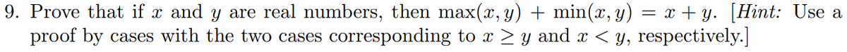 9. Prove that if x and y are real numbers, then max(x, y) + min(x, y) = x+y. [Hint: Use a
proof by cases with the two cases corresponding to x ≥ y and x < y, respectively.]