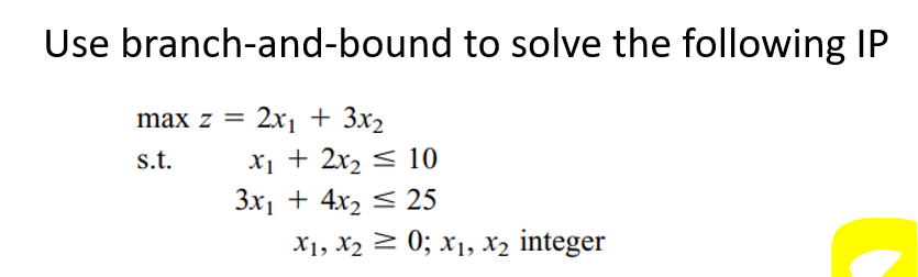 Use branch-and-bound to solve the following IP
max z = 2x₁ + 3x₂
s.t.
x₁ + 2x₂ ≤ 10
3x₁ + 4x₂ 25
X1, X₂ = 0; X₁, X₂ integer
