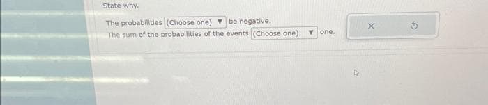 State why.
The probabilities (Choose one) be negative.
The sum of the probabilities of the events (Choose one)
T one.
X