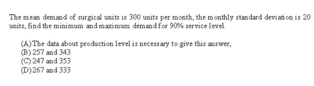 The mean demand of surgical units is 300 units per month, the monthly standard deviation is 20
units, find the minimum and maximum demand for 90% service level.
(A) The data about production level is necessary to give this answer,
(B) 257 and 343
(C) 247 and 353
(D) 267 and 333