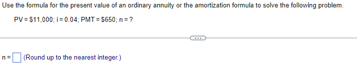 Use the formula for the present value of an ordinary annuity or the amortization formula to solve the following problem.
PV = $11,000; i = 0.04; PMT= $650; n = ?
n=
(Round up to the nearest integer.)