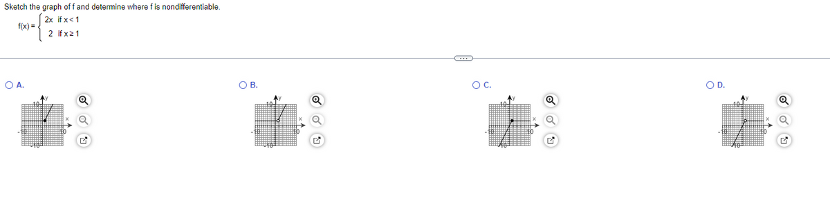 Sketch the graph off and determine where fis nondifferentiable.
2x if x < 1
f(x) =
2 if x 21
O A.
Q
O B.
←
O C.
O D.