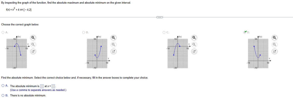 By inspecting the graph of the function, find the absolute maximum and absolute minimum on the given interval.
f(x) = x²+4 on [-4,2]
Choose the correct graph below.
○ A.
Af(x)
Q
B.
○ C.
Af(x)
Q
Af(x)
Q
Af(x)
30
Q
Find the absolute minimum. Select the correct choice below and, if necessary, fill in the answer boxes to complete your choice.
A. The absolute minimum is
at x=
(Use a comma to separate answers as needed.)
OB. There is no absolute minimum.