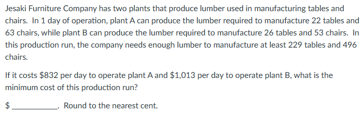 Jesaki Furniture Company has two plants that produce lumber used in manufacturing tables and
chairs. In 1 day of operation, plant A can produce the lumber required to manufacture 22 tables and
63 chairs, while plant B can produce the lumber required to manufacture 26 tables and 53 chairs. In
this production run, the company needs enough lumber to manufacture at least 229 tables and 496
chairs.
If it costs $832 per day to operate plant A and $1,013 per day to operate plant B, what is the
minimum cost of this production run?
Round to the nearest cent.
$
tA