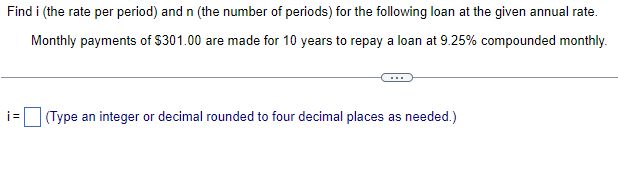 Find i (the rate per period) and n (the number of periods) for the following loan at the given annual rate.
Monthly payments of $301.00 are made for 10 years to repay a loan at 9.25% compounded monthly.
i= (Type an integer or decimal rounded to four decimal places as needed.)