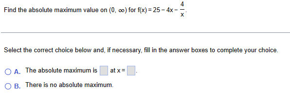 Find the absolute maximum value on (0, ∞) for f(x)=25-4x-
X
Select the correct choice below and, if necessary, fill in the answer boxes to complete your choice.
A. The absolute maximum is
at x=
OB. There is no absolute maximum.