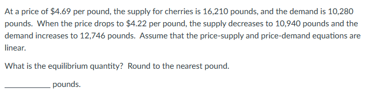 At a price of $4.69 per pound, the supply for cherries is 16,210 pounds, and the demand is 10,280
pounds. When the price drops to $4.22 per pound, the supply decreases to 10,940 pounds and the
demand increases to 12,746 pounds. Assume that the price-supply and price-demand equations are
linear.
What is the equilibrium quantity? Round to the nearest pound.
pounds.