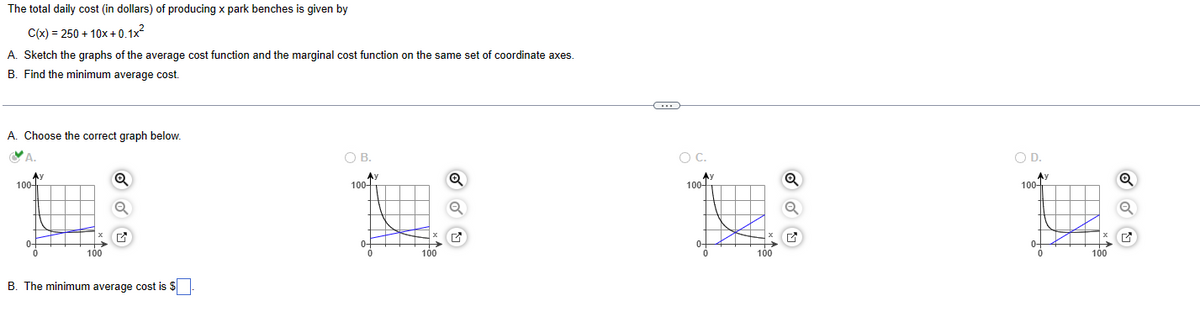 The total daily cost (in dollars) of producing x park benches is given by
C(x)=250+10x+0.1x²
A. Sketch the graphs of the average cost function and the marginal cost function on the same set of coordinate axes.
B. Find the minimum average cost.
A. Choose the correct graph below.
A.
100
Q
100
B. The minimum average cost is $
B.
100-
100
✓
○ C.
100-
100
○ D.
100-
100
Q