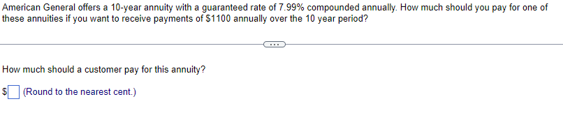 American General offers a 10-year annuity with a guaranteed rate of 7.99% compounded annually. How much should you pay for one of
these annuities if you want to receive payments of $1100 annually over the 10 year period?
How much should a customer pay for this annuity?
(Round to the nearest cent.)