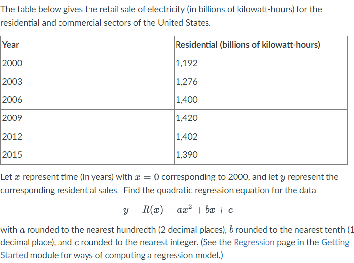 The table below gives the retail sale of electricity (in billions of kilowatt-hours) for the
residential and commercial sectors of the United States.
Year
2000
2003
2006
2009
2012
2015
Residential (billions of kilowatt-hours)
1,192
1,276
1,400
1,420
1,402
1,390
=
Let a represent time (in years) with x 0 corresponding to 2000, and let y represent the
corresponding residential sales. Find the quadratic regression equation for the data
y = R(x) = ax² +bx+c
with a rounded to the nearest hundredth (2 decimal places), b rounded to the nearest tenth (1
decimal place), and c rounded to the nearest integer. (See the Regression page in the Getting
Started module for ways of computing a regression model.)