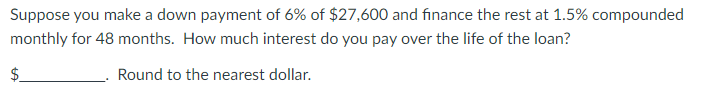 Suppose you make a down payment of 6% of $27,600 and finance the rest at 1.5% compounded
monthly for 48 months. How much interest do you pay over the life of the loan?
$
Round to the nearest dollar.