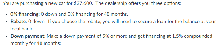 You are purchasing a new car for $27,600. The dealership offers you three options:
• 0% financing: 0 down and 0% financing for 48 months.
• Rebate: 0 down. If you choose the rebate, you will need to secure a loan for the balance at your
local bank.
• Down payment: Make a down payment of 5% or more and get financing at 1.5% compounded
monthly for 48 months: