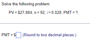 Solve the following problem.
PV = $27,884; n = 92; /= 0.028; PMT= ?;
PMT= S (Round to two decimal places.)