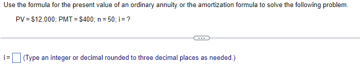 Use the formula for the present value of an ordinary annuity or the amortization formula to solve the following problem.
PV = $12,000; PMT= $400; n = 50; i = ?
i=
(Type an integer or decimal rounded to three decimal places as needed.)