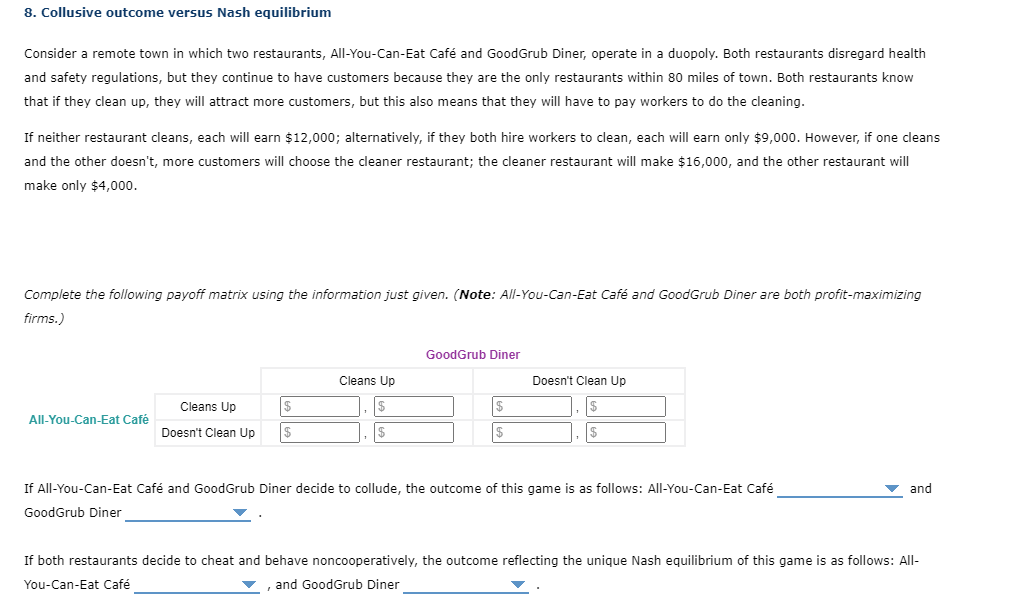 8. Collusive outcome versus Nash equilibrium
Consider a remote town in which two restaurants, All-You-Can-Eat Café and GoodGrub Diner, operate in a duopoly. Both restaurants disregard health
and safety regulations, but they continue to have customers because they are the only restaurants within 80 miles of town. Both restaurants know
that if they clean up, they will attract more customers, but this also means that they will have to pay workers to do the cleaning.
If neither restaurant cleans, each will earn $12,000; alternatively, if they both hire workers to clean, each will earn only $9,000. However, if one cleans
and the other doesn't, more customers will choose the cleaner restaurant; the cleaner restaurant will make $16,000, and the other restaurant will
make only $4,000.
Complete the following payoff matrix using the information just given. (Note: All-You-Can-Eat Café and GoodGrub Diner are both profit-maximizing
firms.)
GoodGrub Diner
Cleans Up
Doesn't Clean Up
Cleans Up
All-You-Can-Eat Café
Doesn't Clean Up
$
If All-You-Can-Eat Café and GoodGrub Diner decide to collude, the outcome of this game is as follows: All-You-Can-Eat Café
and
GoodGrub Diner
If both restaurants decide to cheat and behave noncooperatively, the outcome reflecting the unique Nash equilibrium of this game is as follows: All-
You-Can-Eat Café
and GoodGrub Diner
