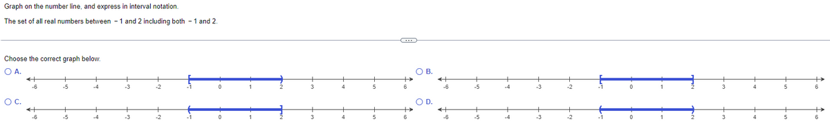 Graph on the number line, and express in interval notation.
The set of all real numbers between 1 and 2 including both - 1 and 2.
Choose the correct graph below.
O A.
O C.
←
-6
-6
-5
+
-5
-4
-4
-3
-3
-2
-1
0
2
3
3
4
+
4
+
5
5
C
6
O B.
O D.
←
-6
←
-6
+
-5
+
-5
-4
+
-4
-3
-3
-2
-2
-1
0
0
2
2
+
3
3
4
5
+
5
+
6